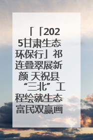 「2025甘肃生态环保行」祁连叠翠展新颜 天祝县“三北”工程绘就生态富民双赢画卷