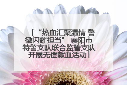 “热血汇聚温情 警徽闪耀担当” 襄阳市特警支队联合监管支队开展无偿献血活动