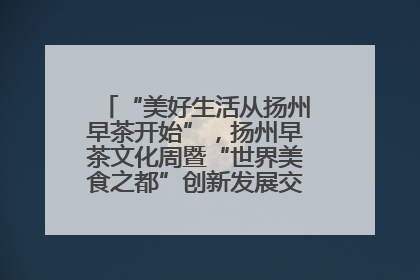 “美好生活从扬州早茶开始”，扬州早茶文化周暨“世界美食之都”创新发展交流活动启幕