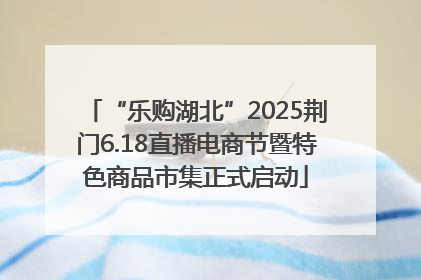 “乐购湖北”2025荆门6.18直播电商节暨特色商品市集正式启动