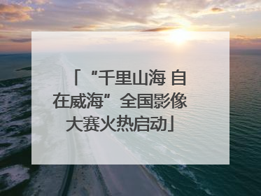 “千里山海 自在威海”全国影像大赛火热启动