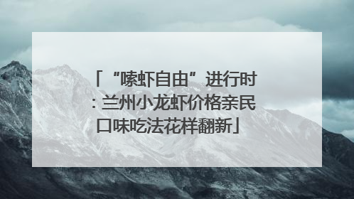 “嗦虾自由”进行时：兰州小龙虾价格亲民口味吃法花样翻新