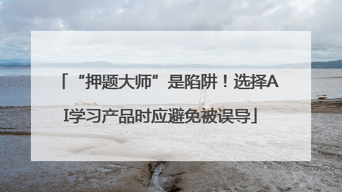 “押题大师”是陷阱!选择AI学习产品时应避免被误导