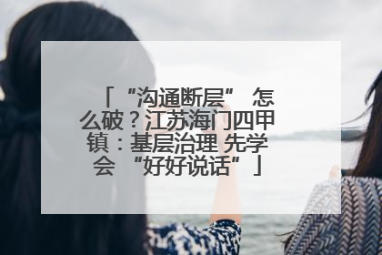 “沟通断层” 怎么破？江苏海门四甲镇：基层治理 先学会 “好好说话”