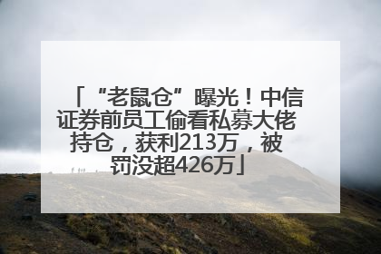 “老鼠仓”曝光！中信证券前员工偷看私募大佬持仓，获利213万，被罚没超426万