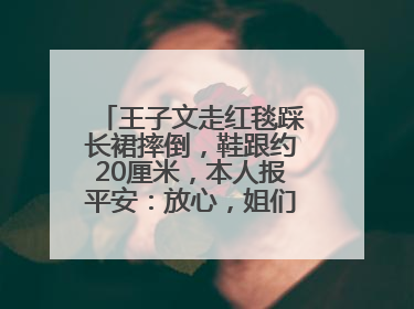 王子文走红毯踩长裙摔倒，鞋跟约20厘米，本人报平安：放心，姐们儿练过