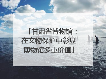 甘肃省博物馆：在文物保护中彰显博物馆多重价值