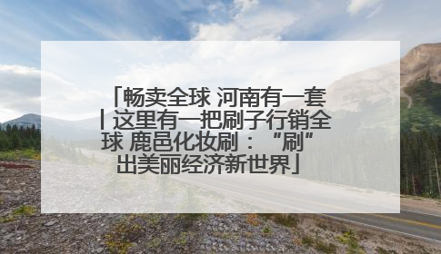畅卖全球 河南有一套丨这里有一把刷子行销全球 鹿邑化妆刷：“刷”出美丽经济新世界
