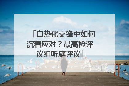 白热化交锋中如何沉着应对？最高检评议组听庭评议