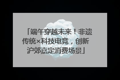 端午穿越未来！非遗传统×科技电竞，创新沪郊嘉定消费场景
