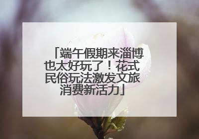 端午假期来淄博也太好玩了！花式民俗玩法激发文旅消费新活力