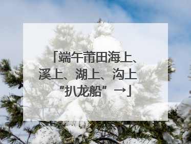 端午莆田海上、溪上、湖上、沟上“扒龙船”→