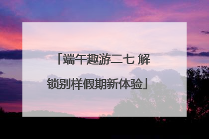 端午趣游二七 解锁别样假期新体验
