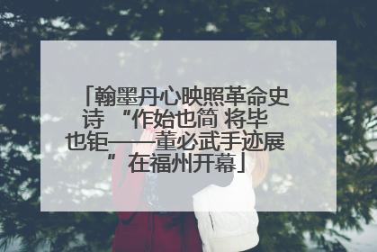 翰墨丹心映照革命史诗 “作始也简 将毕也钜——董必武手迹展”在福州开幕