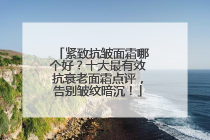 紧致抗皱面霜哪个好？十大最有效抗衰老面霜点评，告别皱纹暗沉！