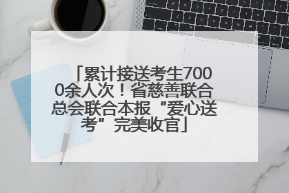 累计接送考生7000余人次！省慈善联合总会联合本报“爱心送考”完美收官