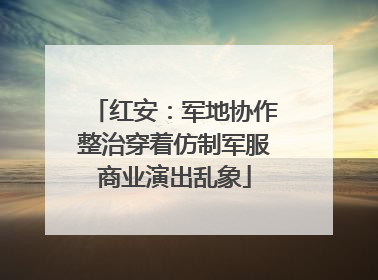 红安：军地协作整治穿着仿制军服商业演出乱象