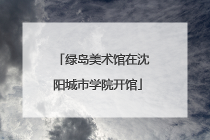 绿岛美术馆在沈阳城市学院开馆