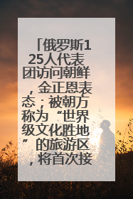 俄罗斯125人代表团访问朝鲜，金正恩表态；被朝方称为“世界级文化胜地”的旅游区，将首次接待俄游客