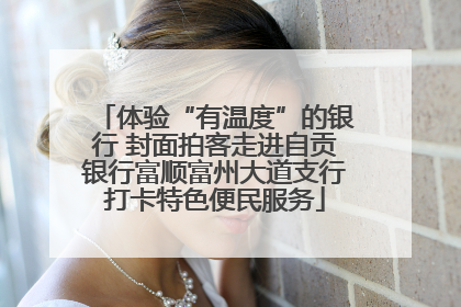 体验“有温度”的银行 封面拍客走进自贡银行富顺富州大道支行打卡特色便民服务