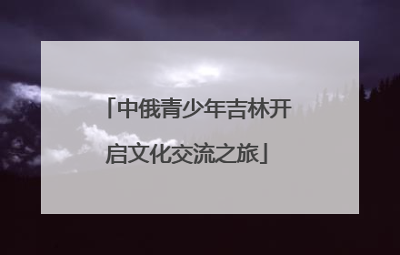 中俄青少年吉林开启文化交流之旅