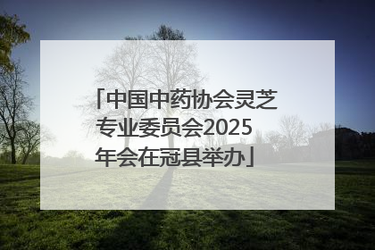 中国中药协会灵芝专业委员会2025年会在冠县举办