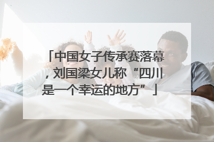 中国女子传承赛落幕，刘国梁女儿称“四川是一个幸运的地方”