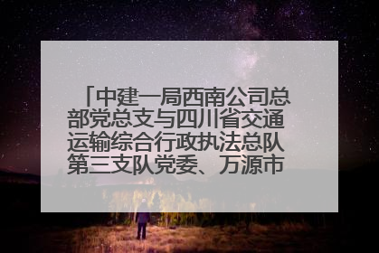 中建一局西南公司总部党总支与四川省交通运输综合行政执法总队第三支队党委、万源市草坝镇莲花院村党支部开展党建联建