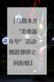 乌鲁木齐：“美食嘉年华”活动增进邻里之间友情