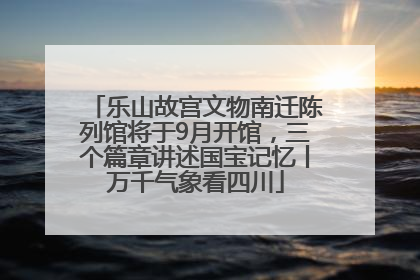 乐山故宫文物南迁陈列馆将于9月开馆，三个篇章讲述国宝记忆丨万千气象看四川