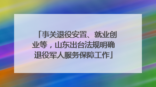 事关退役安置、就业创业等，山东出台法规明确退役军人服务保障工作