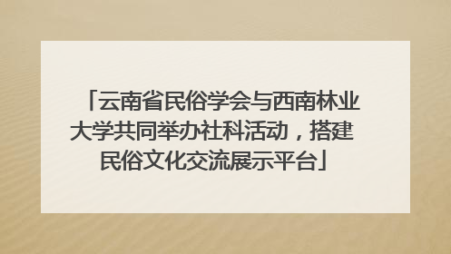 云南省民俗学会与西南林业大学共同举办社科活动，搭建民俗文化交流展示平台