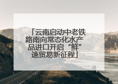 云南启动中老铁路南向常态化水产品进口开启“鲜”速贸易新征程