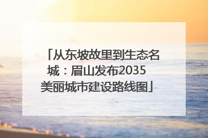 从东坡故里到生态名城：眉山发布2035美丽城市建设路线图