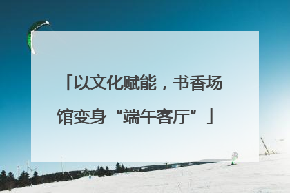 以文化赋能，书香场馆变身“端午客厅”