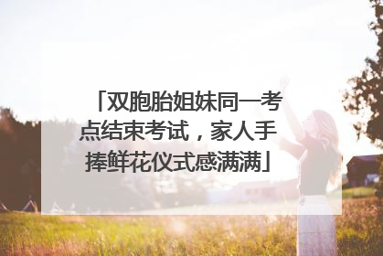 双胞胎姐妹同一考点结束考试，家人手捧鲜花仪式感满满