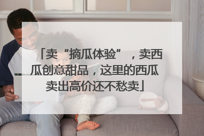 卖“摘瓜体验”，卖西瓜创意甜品，这里的西瓜卖出高价还不愁卖