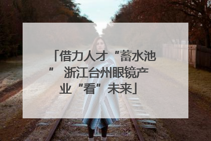 借力人才“蓄水池” 浙江台州眼镜产业“看”未来