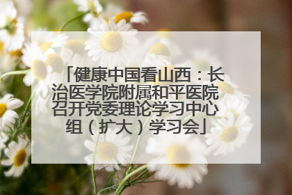 健康中国看山西：长治医学院附属和平医院召开党委理论学习中心组（扩大）学习会