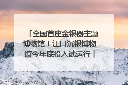 全国首座金银器主题博物馆！江口沉银博物馆今年底投入试运行｜万千气象看四川