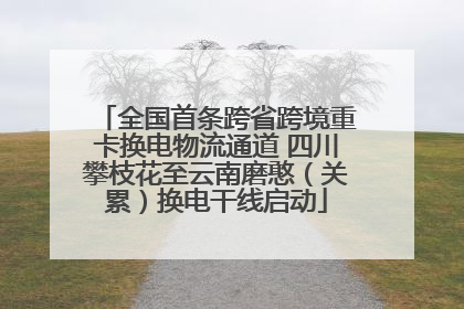 全国首条跨省跨境重卡换电物流通道 四川攀枝花至云南磨憨（关累）换电干线启动