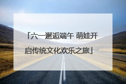 六一邂逅端午 萌娃开启传统文化欢乐之旅