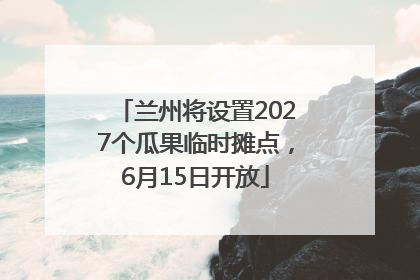 兰州将设置2027个瓜果临时摊点，6月15日开放