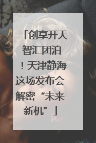 创享开天 智汇团泊！天津静海这场发布会解密“未来新机”