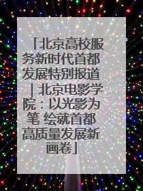 北京高校服务新时代首都发展特别报道｜北京电影学院：以光影为笔 绘就首都高质量发展新画卷