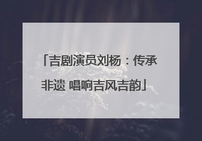 吉剧演员刘杨：传承非遗 唱响吉风吉韵