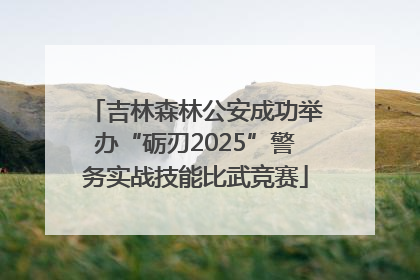 吉林森林公安成功举办“砺刃2025”警务实战技能比武竞赛