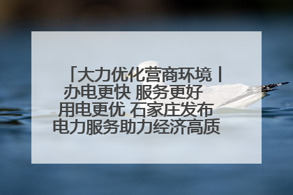 大力优化营商环境丨办电更快 服务更好 用电更优 石家庄发布电力服务助力经济高质量发展八项措施