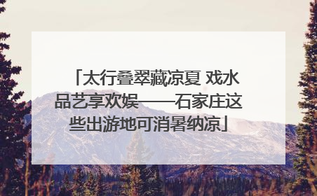 太行叠翠藏凉夏 戏水品艺享欢娱——石家庄这些出游地可消暑纳凉