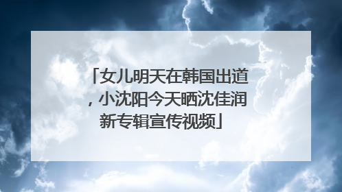 女儿明天在韩国出道，小沈阳今天晒沈佳润新专辑宣传视频